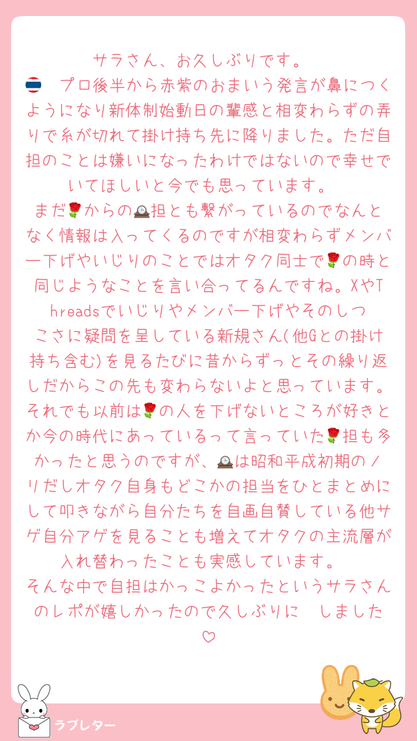サラさん、お久しぶりです。
🇹🇭プロ後半から赤紫のおまいう発言が鼻につくようになり新体制始動日の輩感と相変わらずの弄りで糸が切れて掛け持ち先に降りました。ただ自担のことは嫌いになったわけではないので幸せでいてほしいと今でも思っています。
まだ🌹からの🕰️担とも繋がっているのでなんとなく情報は入ってくるのですが相変わらずメンバー下げやいじりのことではオタク同士で🌹の時と同じようなことを言い合ってるんですね。XやThreadsでいじりやメンバー下げやそのしつこさに疑問を呈している新規さん(他Gとの掛け持ち含む)を見るたびに昔からずっとその繰り返しだからこの先も変わらないよと思っています。それでも以前は🌹の人を下げないところが好きとか今の時代にあっているって言っていた🌹担も多かったと思うのですが、🕰️は昭和平成初期のノリだしオタク自身もどこかの担当をひとまとめにして叩きながら自分たちを自画自賛している他サゲ自分アゲを見ることも増えてオタクの主流層が入れ替わったことも実感しています。
そんな中で自担はかっこよかったというサラさんのレポが嬉しかったので久しぶりに✉️しました