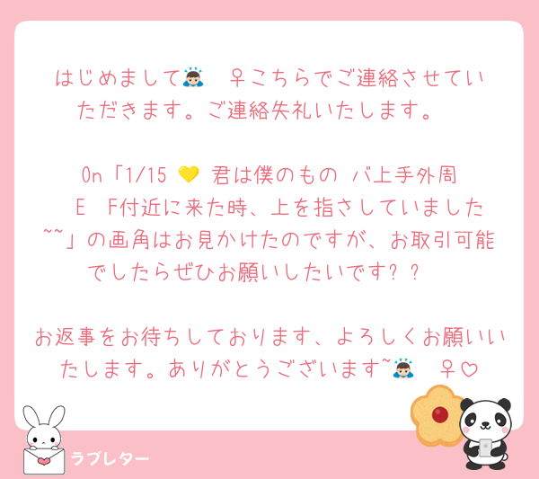 はじめまして🙇🏻‍♀️こちらでご連絡させていただきます。ご連絡失礼いたします。

On「1/15 💛 君は僕のもの バ上手外周  E〜F付近に来た時、上を指さしていました~~」の画角はお見かけたのですが、お取引可能でしたらぜひお願いしたいです✨✨

お返事をお待ちしております、よろしくお願いいたします。ありがとうございます~🙇🏻‍♀️