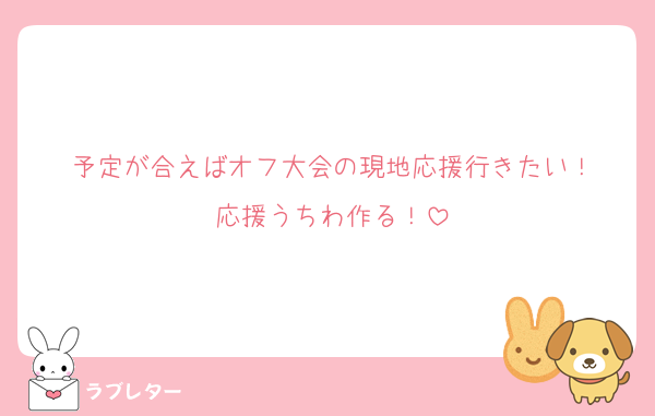 予定が合えばオフ大会の現地応援行きたい！
応援うちわ作る！