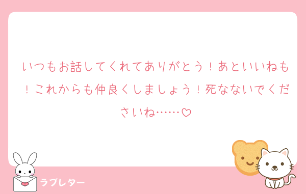 いつもお話してくれてありがとう！あといいねも！これからも仲良くしましょう！死なないでくださいね……