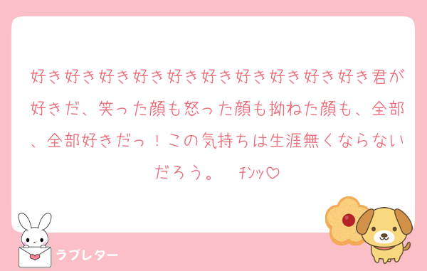 好き好き好き好き好き好き好き好き好き好き君が好きだ、笑った顔も怒った顔も拗ねた顔も、全部、全部好きだっ！この気持ちは生涯無くならないだろう。☎ﾁﾝｯ