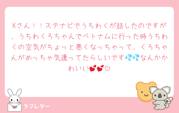 Kさん！！ステナビでうちわくが話したのですが、うちわくろちゃんでベトナムに行った時うちわくの空気がちょっと悪くなっちゃって、くろちゃんがめっちゃ気遣ってたらしいです💦💦なんかかわいい💕💕