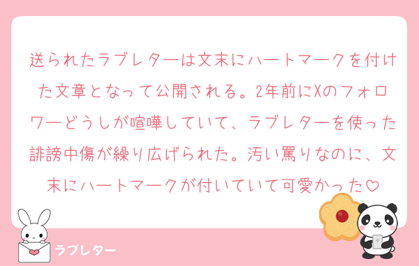 送られたラブレターは文末にハートマークを付けた文章となって公開される。2年前にXのフォロワーどうしが喧嘩していて、ラブレターを使った誹謗中傷が繰り広げられた。汚い罵りなのに、文末にハートマークが付いていて可愛かった