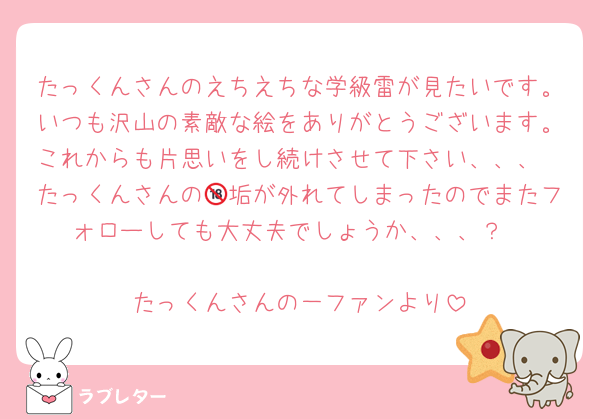 たっくんさんのえちえちな学級雷が見たいです。いつも沢山の素敵な絵をありがとうございます。これからも片思いをし続けさせて下さい、、、
たっくんさんの🔞垢が外れてしまったのでまたフォローしても大丈夫でしょうか、、、？

たっくんさんの一ファンより