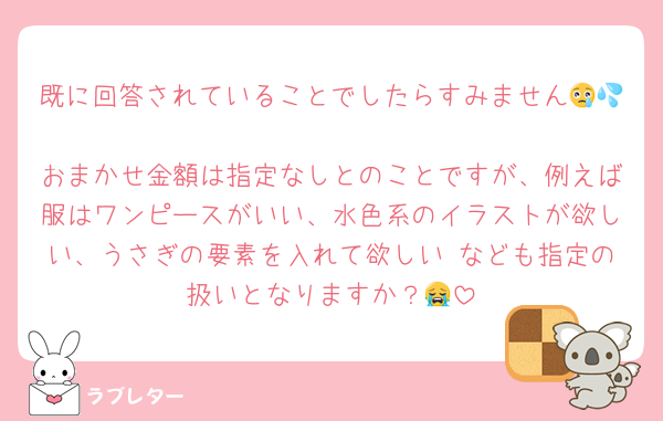既に回答されていることでしたらすみません😢💦
おまかせ金額は指定なしとのことですが、例えば服はワンピースがいい、水色系のイラストが欲しい、うさぎの要素を入れて欲しい なども指定の扱いとなりますか？😭