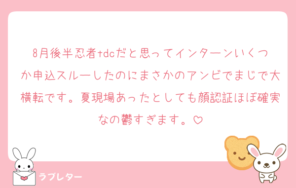 8月後半忍者tdcだと思ってインターンいくつか申込スルーしたのにまさかのアンビでまじで大横転です。夏現場あったとしても顔認証ほぼ確実なの鬱すぎます。