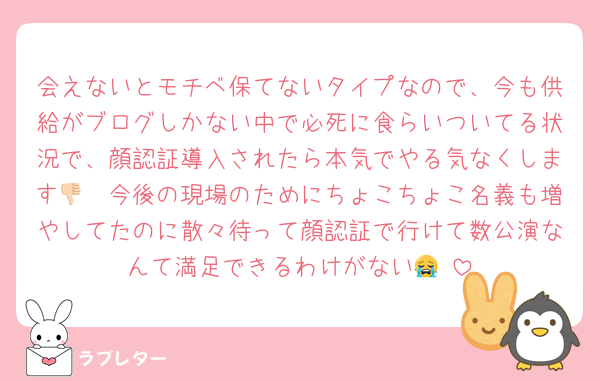 会えないとモチベ保てないタイプなので、今も供給がブログしかない中で必死に食らいついてる状況で、顔認証導入されたら本気でやる気なくします👎🏻今後の現場のためにちょこちょこ名義も増やしてたのに散々待って顔認証で行けて数公演なんて満足できるわけがない😭‼️