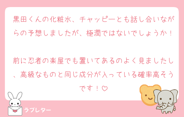 黒田くんの化粧水、チャッピーとも話し合いながらの予想しましたが、極潤ではないでしょうか！
前に忍者の楽屋でも置いてあるのよく見ましたし、高級なものと同じ成分が入っている確率高そうです！
