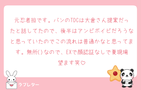 元忍者担です。バンのTDCは大倉さん提案だったと話してたので、後半はアンビボイビだろうなと思っていたのでこの流れは普通かなと思ってます。無所()なので、EXで顔認証なしで夏現場望ます笑