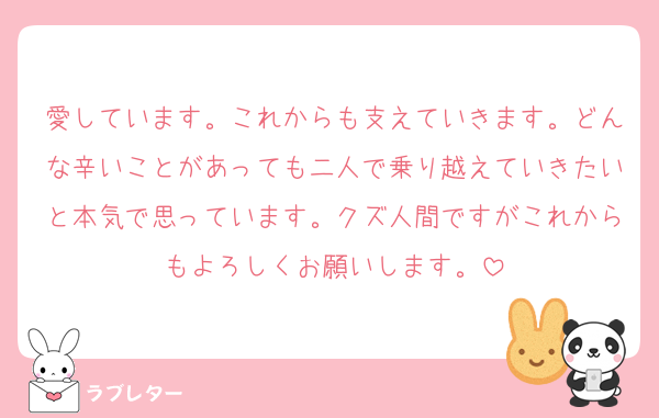 愛しています。これからも支えていきます。どんな辛いことがあっても二人で乗り越えていきたいと本気で思っています。クズ人間ですがこれからもよろしくお願いします。