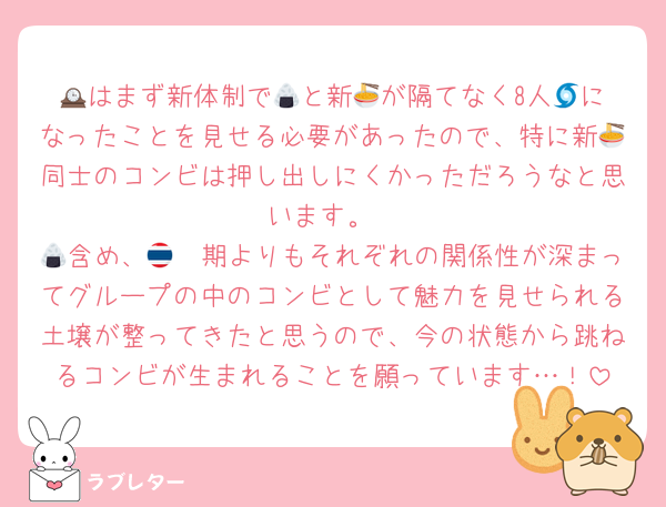🕰️はまず新体制で🍙と新🍜が隔てなく8人🌀になったことを見せる必要があったので、特に新🍜同士のコンビは押し出しにくかっただろうなと思います。
🍙含め、🇹🇭期よりもそれぞれの関係性が深まってグループの中のコンビとして魅力を見せられる土壌が整ってきたと思うので、今の状態から跳ねるコンビが生まれることを願っています…！