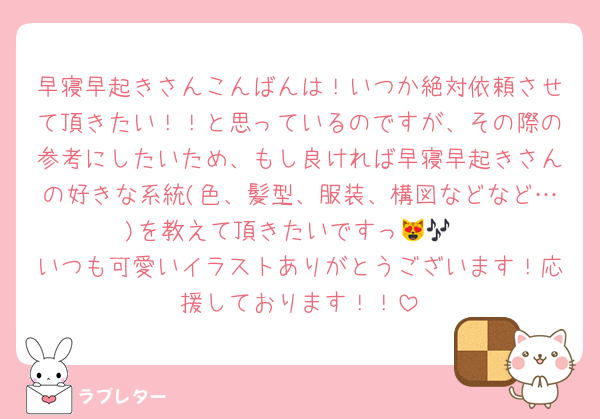 早寝早起きさんこんばんは！いつか絶対依頼させて頂きたい！！と思っているのですが、その際の参考にしたいため、もし良ければ早寝早起きさんの好きな系統(色、髪型、服装、構図などなど…)を教えて頂きたいですっ😻🎶
いつも可愛いイラストありがとうございます！応援しております！！