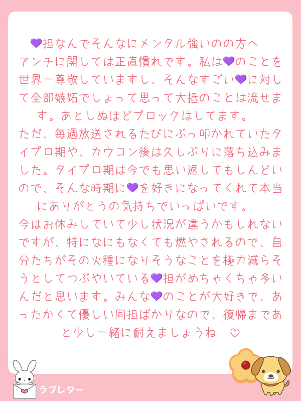 💜担なんでそんなにメンタル強いのの方へ
アンチに関しては正直慣れです。私は💜のことを世界一尊敬していますし、そんなすごい💜に対して全部嫉妬でしょって思って大抵のことは流せます。あとしぬほどブロックはしてます。
ただ、毎週放送されるたびにぶっ叩かれていたタイプロ期や、カウコン後は久しぶりに落ち込みました。タイプロ期は今でも思い返してもしんどいので、そんな時期に💜を好きになってくれて本当にありがとうの気持ちでいっぱいです。
今はお休みしていて少し状況が違うかもしれないですが、特になにもなくても燃やされるので、自分たちがその火種になりそうなことを極力減らそうとしてつぶやいている💜担がめちゃくちゃ多いんだと思います。みんな💜のことが大好きで、あったかくて優しい同担ばかりなので、復帰まであと少し一緒に耐えましょうね🥺