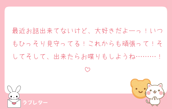 最近お話出来てないけど、大好きだよーっ！いつもひっそり見守ってる！これからも頑張って！そしてそして、出来たらお喋りもしようね………！