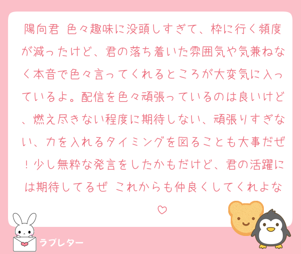 陽向君♡色々趣味に没頭しすぎて、枠に行く頻度が減ったけど、君の落ち着いた雰囲気や気兼ねなく本音で色々言ってくれるところが大変気に入っているよ。配信を色々頑張っているのは良いけど、燃え尽きない程度に期待しない、頑張りすぎない、力を入れるタイミングを図ることも大事だぜ！少し無粋な発言をしたかもだけど、君の活躍には期待してるぜ♡これからも仲良くしてくれよな♡♡♡