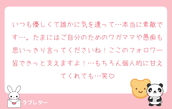 いつも優しくて誰かに気を遣って…本当に素敵です…。たまにはご自分のためのワガママや愚痴も思いっきり言ってくださいね！ここのフォロワー皆できっと支えますよ！…もちろん個人的に甘えてくれても…笑