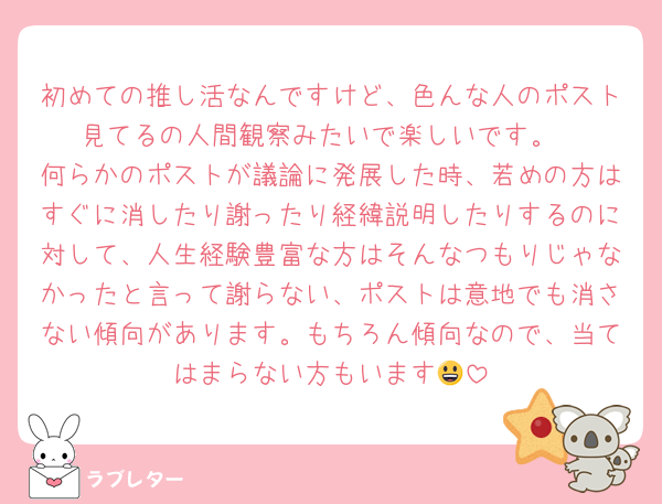初めての推し活なんですけど、色んな人のポスト見てるの人間観察みたいで楽しいです。
何らかのポストが議論に発展した時、若めの方はすぐに消したり謝ったり経緯説明したりするのに対して、人生経験豊富な方はそんなつもりじゃなかったと言って謝らない、ポストは意地でも消さない傾向があります。もちろん傾向なので、当てはまらない方もいます😃
