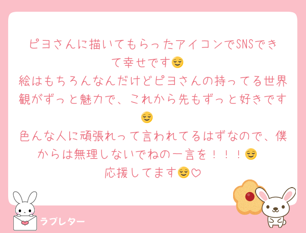 ピヨさんに描いてもらったアイコンでSNSできて幸せです😌
絵はもちろんなんだけどピヨさんの持ってる世界観がずっと魅力で、これから先もずっと好きです😌
色んな人に頑張れって言われてるはずなので、僕からは無理しないでねの一言を！！！😌
応援してます😌
