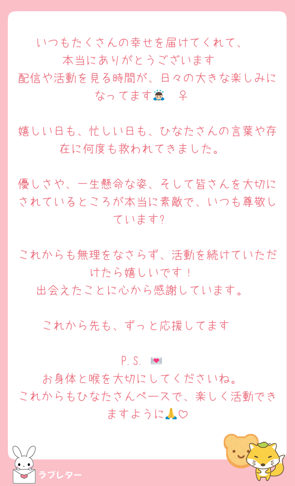 いつもたくさんの幸せを届けてくれて、
本当にありがとうございます☺️
配信や活動を見る時間が、日々の大きな楽しみになってます🙇🏻‍♀️‪‪

嬉しい日も、忙しい日も、ひなたさんの言葉や存在に何度も救われてきました。

優しさや、一生懸命な姿、そして皆さんを大切にされているところが本当に素敵で、いつも尊敬しています✨

これからも無理をなさらず、活動を続けていただけたら嬉しいです！
出会えたことに心から感謝しています。

これから先も、ずっと応援してます🥰

P.S. 💌
お身体と喉を大切にしてくださいね。
これからもひなたさんペースで、楽しく活動できますように🙏