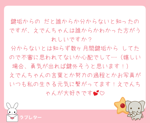 鍵垢からの♡だと誰からか分からないと知ったのですが、えでんちゃんは誰からかわかった方がうれしいですか？
分からないとは知らず数ヶ月間鍵垢から♡してたので不審に思われてないか心配でして…（嬉しい場合、勇気が出れば鍵外そうと思います！）
えでんちゃんの言葉とか努力の過程とかお写真がいつも私の生きる元気に繋がってます！えでんちゃんが大好きです︎💕︎