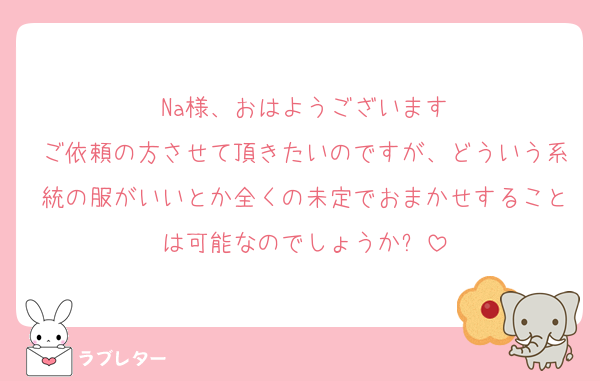 Na様、おはようございます
ご依頼の方させて頂きたいのですが、どういう系統の服がいいとか全くの未定でおまかせすることは可能なのでしょうか❓
