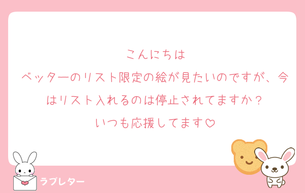 こんにちは
ベッターのリスト限定の絵が見たいのですが、今はリスト入れるのは停止されてますか？
いつも応援してます