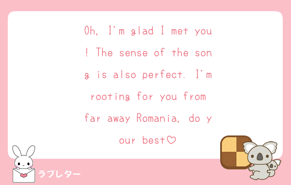 Oh, I'm glad I met you! The sense of the song is also perfect. I'm rooting for you from far away Romania, do your best