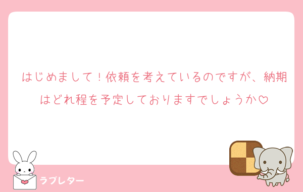 はじめまして！依頼を考えているのですが、納期はどれ程を予定しておりますでしょうか