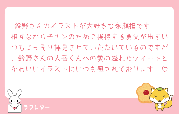鈴野さんのイラストが大好きな永瀬担です🫶
相互ながらチキンのためご挨拶する勇気が出ずいつもこっそり拝見させていただいているのですが、鈴野さんの大吾くんへの愛の溢れたツイートとかわいいイラストにいつも癒されております🥰