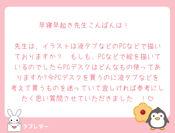 早寝早起き先生こんばんは！

先生は、イラストは液タブなどのPCなどで描いておりますか？　もしも、PCなどで絵を描いているのでしたらPCデスクはどんなもの使ってありますか?今PCデスクを買うのに液タブなどを考えて買うものを迷っていて宜しければ参考にしたく思い質問させていただきました🥲！