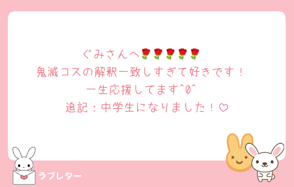 ぐみさんへ🌹🌹🌹🌹🌹
鬼滅コスの解釈一致しすぎて好きです！
一生応援してます^0^
追記：中学生になりました！