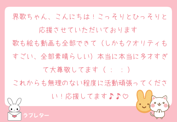 界歌ちゃん、こんにちは！こっそりとひっそりと応援させていただいております♡
歌も絵も動画も全部できて（しかもクオリティもすごい、全部素晴らしい）本当に本当に多才すぎて大尊敬してます（ ;  ; ）♡
これからも無理のない程度に活動頑張ってください！応援してます♪♪