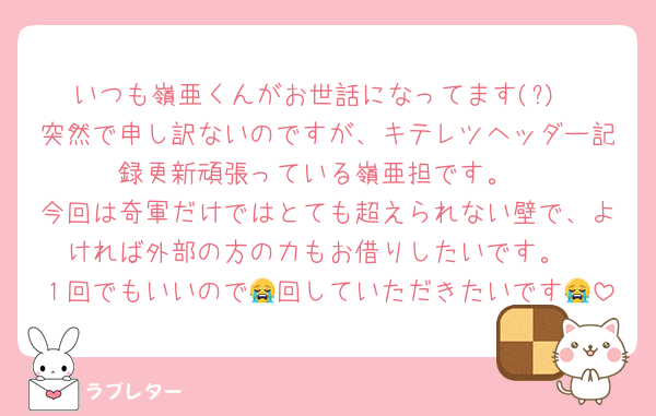 いつも嶺亜くんがお世話になってます(?)
突然で申し訳ないのですが、キテレツヘッダー記録更新頑張っている嶺亜担です。
今回は奇軍だけではとても超えられない壁で、よければ外部の方の力もお借りしたいです。
１回でもいいので😭回していただきたいです😭