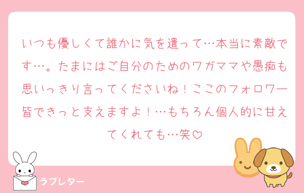 いつも優しくて誰かに気を遣って…本当に素敵です…。たまにはご自分のためのワガママや愚痴も思いっきり言ってくださいね！ここのフォロワー皆できっと支えますよ！…もちろん個人的に甘えてくれても…笑