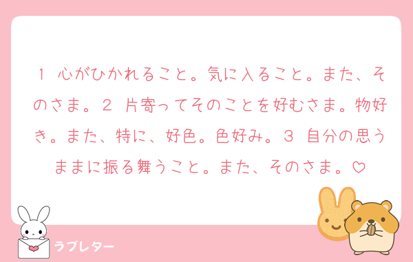 １ 心がひかれること。気に入ること。また、そのさま。２ 片寄ってそのことを好むさま。物好き。また、特に、好色。色好み。３ 自分の思うままに振る舞うこと。また、そのさま。