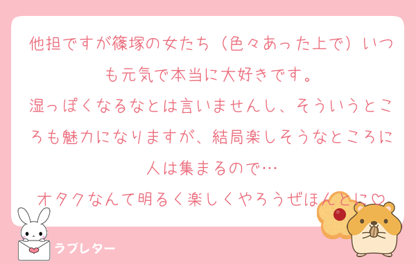 他担ですが篠塚の女たち（色々あった上で）いつも元気で本当に大好きです。
湿っぽくなるなとは言いませんし、そういうところも魅力になりますが、結局楽しそうなところに人は集まるので…
オタクなんて明るく楽しくやろうぜほんとに