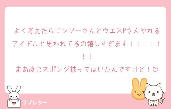 よく考えたらゴンゾーさんとウエスPさんやれるアイドルと思われてるの嬉しすぎます！！！！！！！
まあ既にスポンジ被ってはいたんですけど！
