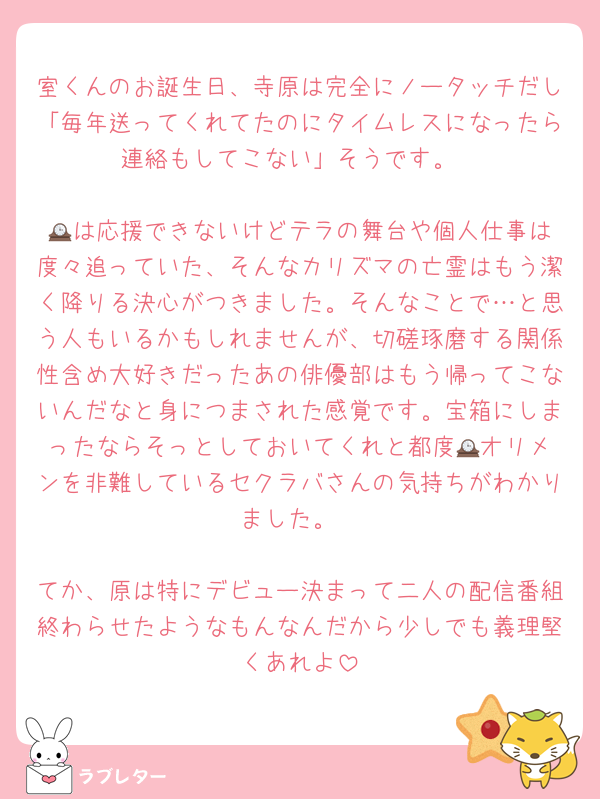 室くんのお誕生日、寺原は完全にノータッチだし「毎年送ってくれてたのにタイムレスになったら連絡もしてこない」そうです。

🕰️は応援できないけどテラの舞台や個人仕事は度々追っていた、そんなカリズマの亡霊はもう潔く降りる決心がつきました。そんなことで…と思う人もいるかもしれませんが、切磋琢磨する関係性含め大好きだったあの俳優部はもう帰ってこないんだなと身につまされた感覚です。宝箱にしまったならそっとしておいてくれと都度🕰️オリメンを非難しているセクラバさんの気持ちがわかりました。

てか、原は特にデビュー決まって二人の配信番組終わらせたようなもんなんだから少しでも義理堅くあれよ
