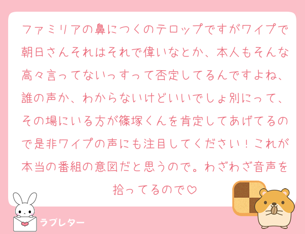ファミリアの鼻につくのテロップですがワイプで朝日さんそれはそれで偉いなとか、本人もそんな高々言ってないっすって否定してるんですよね、誰の声か、わからないけどいいでしょ別にって、その場にいる方が篠塚くんを肯定してあげてるので是非ワイプの声にも注目してください！これが本当の番組の意図だと思うので。わざわざ音声を拾ってるので