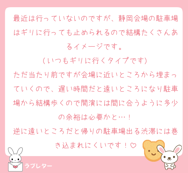 最近は行っていないのですが、静岡会場の駐車場はギリに行っても止められるので結構たくさんあるイメージです。
(いつもギリに行くタイプです)
ただ当たり前ですが会場に近いところから埋まっていくので、遅い時間だと遠いところになり駐車場から結構歩くので開演には間に合うように多少の余裕は必要かと…！
逆に遠いところだと帰りの駐車場出る渋滞には巻き込まれにくいです！