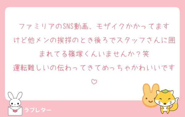 ファミリアのSNS動画、モザイクかかってますけど他メンの挨拶のとき後ろでスタッフさんに囲まれてる篠塚くんいませんか？笑
運転難しいの伝わってきてめっちゃかわいいです