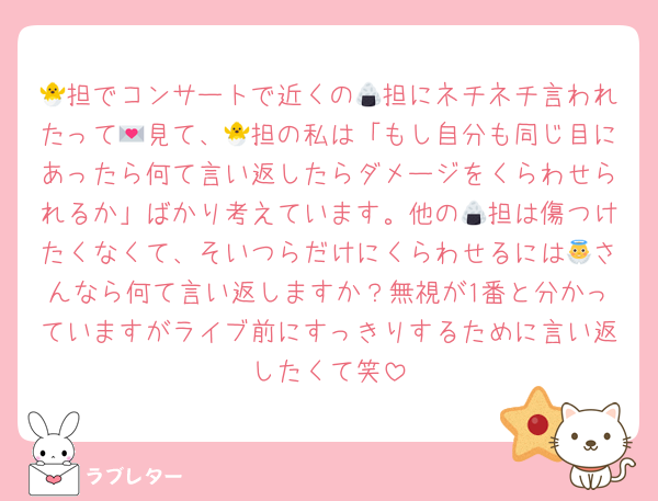 🐣担でコンサートで近くの🍙担にネチネチ言われたって💌見て、🐣担の私は「もし自分も同じ目にあったら何て言い返したらダメージをくらわせられるか」ばかり考えています。他の🍙担は傷つけたくなくて、そいつらだけにくらわせるには👼さんなら何て言い返しますか？無視が1番と分かっていますがライブ前にすっきりするために言い返したくて笑