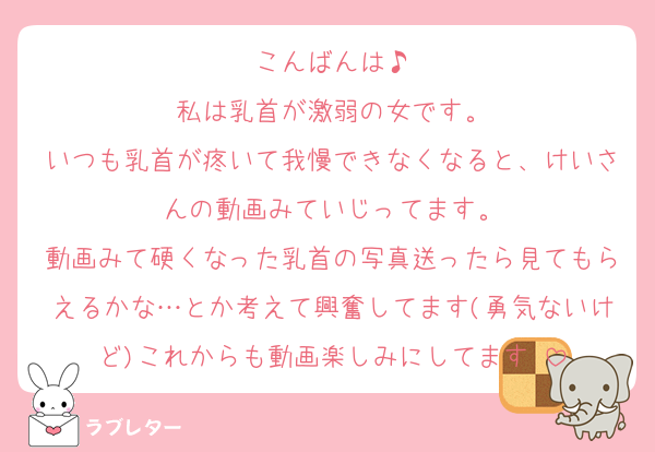 こんばんは♪
私は乳首が激弱の女です。
いつも乳首が疼いて我慢できなくなると、けいさんの動画みていじってます。
動画みて硬くなった乳首の写真送ったら見てもらえるかな…とか考えて興奮してます(勇気ないけど)これからも動画楽しみにしてます♡