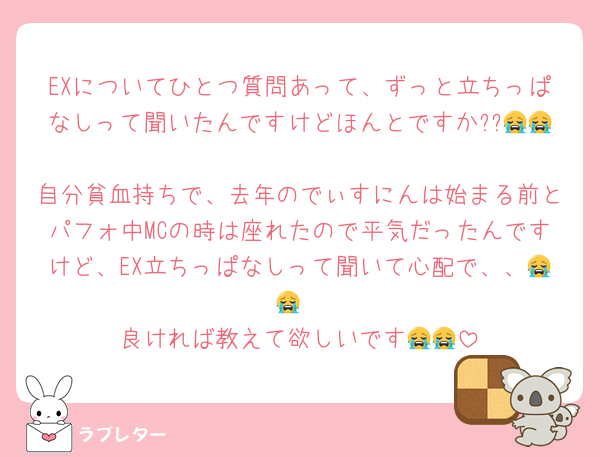 EXについてひとつ質問あって、ずっと立ちっぱなしって聞いたんですけどほんとですか??😭😭
自分貧血持ちで、去年のでぃすにんは始まる前とパフォ中MCの時は座れたので平気だったんですけど、EX立ちっぱなしって聞いて心配で、、😭😭
良ければ教えて欲しいです😭😭