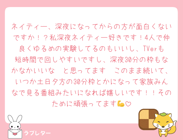 ネイティー、深夜になってからの方が面白くないですか！？私深夜ネイティー好きです！4人で仲良くゆるめの実験してるのもいいし、TVerも短時間で回しやすいですし、深夜30分の枠もなかなかいいな〜と思ってます🥹このまま続いて、いつか土日夕方の30分枠とかになって家族みんなで見る番組みたいになれば嬉しいです！！そのために頑張ってます💪