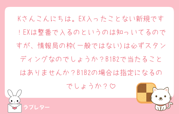 Kさんこんにちは。EX入ったことない新規です！EXは整番で入るのというのは知っいてるのですが、情報局の枠(一般ではない)は必ずスタンディングなのでしょうか？B1B2で当たることはありませんか？B1B2の場合は指定になるのでしょうか？