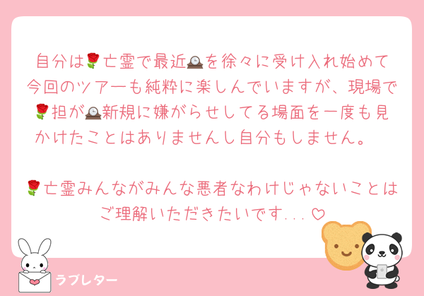 自分は🌹亡霊で最近🕰️を徐々に受け入れ始めて今回のツアーも純粋に楽しんでいますが、現場で🌹担が🕰️新規に嫌がらせしてる場面を一度も見かけたことはありませんし自分もしません。

🌹亡霊みんながみんな悪者なわけじゃないことはご理解いただきたいです...