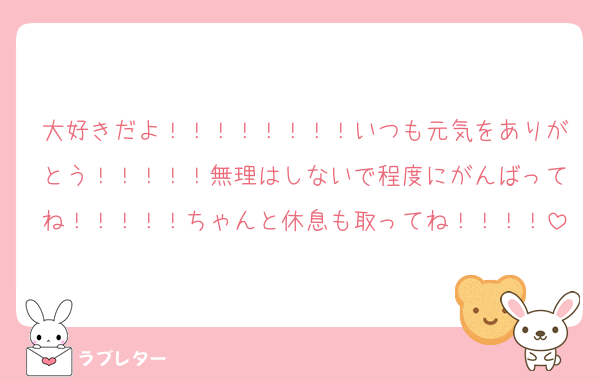 大好きだよ！！！！！！！！いつも元気をありがとう！！！！！無理はしないで程度にがんばってね！！！！！ちゃんと休息も取ってね！！！！