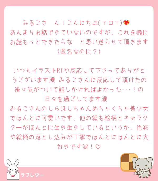 みるこさ〜ん！こんにちは(тロт)💖
あんまりお話できていないのですが、これを機にお話もっとできたらな〜と思い送らせて頂きます✉️（匿名なのに？）

いつもイラストRTや反応して下さってありがとうございます涙 みるこさんに反応して頂けたの後々気がついて話しかければよかった･･･！の日々を過ごしてます涙
みるこさんのしらほしちゃんめちゃくちゃ美少女でほんとに可愛いです、他の絵も絵柄とキャラクターがほんとに生き生きしているというか、色味や絵柄の落とし込みが丁寧でほんとにほんとに大好きです涙！
