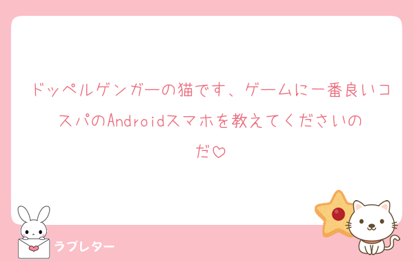 ドッペルゲンガーの猫です、ゲームに一番良いコスパのAndroidスマホを教えてくださいのだ